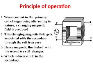 Principle of operation
1. When current in the primary
coil changes being alternating in
nature, a changing magnetic
field is produced
2. This changing magnetic field gets
associated with the secondary
through the soft iron core
3. Hence magnetic flux linked with
the secondary coil changes.
4. Which induces e.m.f. in the
secondary.
 