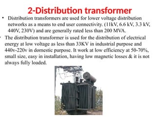 2-Distribution transformer
• Distribution transformers are used for lower voltage distribution
networks as a means to end user connectivity. (11kV, 6.6 kV, 3.3 kV,
440V, 230V) and are generally rated less than 200 MVA.
• The distribution transformer is used for the distribution of electrical
energy at low voltage as less than 33KV in industrial purpose and
440v-220v in domestic purpose. It work at low efficiency at 50-70%,
small size, easy in installation, having low magnetic losses & it is not
always fully loaded.
 