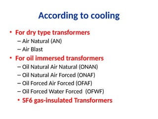 According to cooling
• For dry type transformers
– Air Natural (AN)
– Air Blast
• For oil immersed transformers
– Oil Natural Air Natural (ONAN)
– Oil Natural Air Forced (ONAF)
– Oil Forced Air Forced (OFAF)
– Oil Forced Water Forced (OFWF)
• SF6 gas-insulated Transformers
 