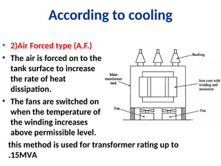 According to cooling
• 2)Air Forced type (A.F.)
• The air is forced on to the
tank surface to increase
the rate of heat
dissipation.
• The fans are switched on
when the temperature of
the winding increases
above permissible level.
this method is used for transformer rating up to
15MVA
.
 