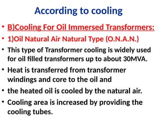 According to cooling
• B)Cooling For Oil Immersed Transformers:
• 1)Oil Natural Air Natural Type (O.N.A.N.)
• This type of Transformer cooling is widely used
for oil filled transformers up to about 30MVA.
• Heat is transferred from transformer
windings and core to the oil and
• the heated oil is cooled by the natural air.
• Cooling area is increased by providing the
cooling tubes.
 