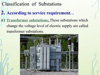 Classification of Substations
2. According to service requirement. .
a) Transformer substations: Those substations which
change the voltage level of electric supply are called
transformer substations.
 