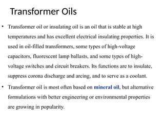 Transformer Oils
• Transformer oil or insulating oil is an oil that is stable at high
temperatures and has excellent electrical insulating properties. It is
used in oil-filled transformers, some types of high-voltage
capacitors, fluorescent lamp ballasts, and some types of high-
voltage switches and circuit breakers. Its functions are to insulate,
suppress corona discharge and arcing, and to serve as a coolant.
• Transformer oil is most often based on mineral oil, but alternative
formulations with better engineering or environmental properties
are growing in popularity.
 