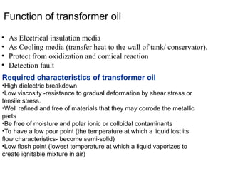 Function of transformer oil
• As Electrical insulation media
• As Cooling media (transfer heat to the wall of tank/ conservator).
• Protect from oxidization and comical reaction
• Detection fault
Required characteristics of transformer oil
•High dielectric breakdown
•Low viscosity -resistance to gradual deformation by shear stress or
tensile stress.
•Well refined and free of materials that they may corrode the metallic
parts
•Be free of moisture and polar ionic or colloidal contaminants
•To have a low pour point (the temperature at which a liquid lost its
flow characteristics- become semi-solid)
•Low flash point (lowest temperature at which a liquid vaporizes to
create ignitable mixture in air)
 
