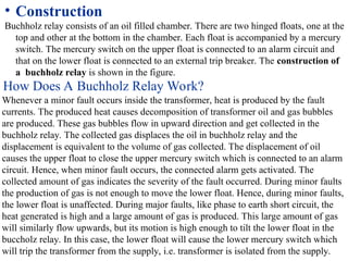 • Construction
Buchholz relay consists of an oil filled chamber. There are two hinged floats, one at the
top and other at the bottom in the chamber. Each float is accompanied by a mercury
switch. The mercury switch on the upper float is connected to an alarm circuit and
that on the lower float is connected to an external trip breaker. The construction of
a buchholz relay is shown in the figure.
How Does A Buchholz Relay Work?
Whenever a minor fault occurs inside the transformer, heat is produced by the fault
currents. The produced heat causes decomposition of transformer oil and gas bubbles
are produced. These gas bubbles flow in upward direction and get collected in the
buchholz relay. The collected gas displaces the oil in buchholz relay and the
displacement is equivalent to the volume of gas collected. The displacement of oil
causes the upper float to close the upper mercury switch which is connected to an alarm
circuit. Hence, when minor fault occurs, the connected alarm gets activated. The
collected amount of gas indicates the severity of the fault occurred. During minor faults
the production of gas is not enough to move the lower float. Hence, during minor faults,
the lower float is unaffected. During major faults, like phase to earth short circuit, the
heat generated is high and a large amount of gas is produced. This large amount of gas
will similarly flow upwards, but its motion is high enough to tilt the lower float in the
buccholz relay. In this case, the lower float will cause the lower mercury switch which
will trip the transformer from the supply, i.e. transformer is isolated from the supply.
 