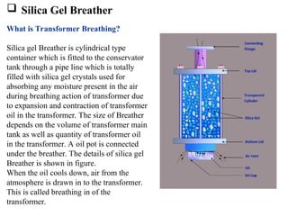  Silica Gel Breather
What is Transformer Breathing?
Silica gel Breather is cylindrical type
container which is fitted to the conservator
tank through a pipe line which is totally
filled with silica gel crystals used for
absorbing any moisture present in the air
during breathing action of transformer due
to expansion and contraction of transformer
oil in the transformer. The size of Breather
depends on the volume of transformer main
tank as well as quantity of transformer oil
in the transformer. A oil pot is connected
under the breather. The details of silica gel
Breather is shown in figure.
When the oil cools down, air from the
atmosphere is drawn in to the transformer.
This is called breathing in of the
transformer.
 