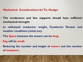 Mechanical Considerations forT.L. Design:
• The conductors and line supports should have sufficient
mechanical strength:
- to withstand conductor weight, Conductor Tension and
weather conditions (wind, ice).
- The Spans between the towers can be long.
- Sag will be small.
- Reducing the number and height of towers and the number
of insulators.
 