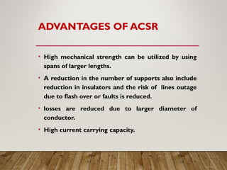ADVANTAGES OF ACSR
• High mechanical strength can be utilized by using
spans of larger lengths.
• A reduction in the number of supports also include
reduction in insulators and the risk of lines outage
due to flash over or faults is reduced.
• losses are reduced due to larger diameter of
conductor.
• High current carrying capacity.
 