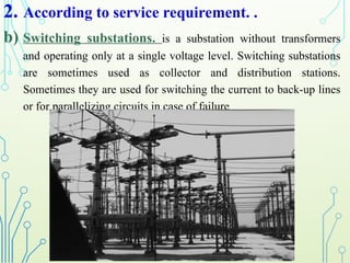 2. According to service requirement. .
b) Switching substations. is a substation without transformers
and operating only at a single voltage level. Switching substations
are sometimes used as collector and distribution stations.
Sometimes they are used for switching the current to back-up lines
or for parallelizing circuits in case of failure
 