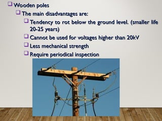  Wooden poles
Wooden poles
 The main disadvantages are:
The main disadvantages are:
 Tendency to rot below the ground level. (smaller life
Tendency to rot below the ground level. (smaller life
20-25 years)
20-25 years)
 Cannot be used for voltages higher than 20kV
Cannot be used for voltages higher than 20kV
 Less mechanical strength
Less mechanical strength
 Require periodical inspection
Require periodical inspection
 