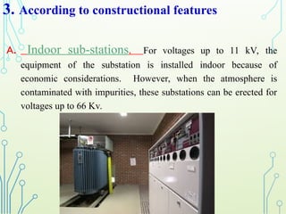 3. According to constructional features
A. Indoor sub-stations. For voltages up to 11 kV, the
equipment of the substation is installed indoor because of
economic considerations. However, when the atmosphere is
contaminated with impurities, these substations can be erected for
voltages up to 66 Kv.
 