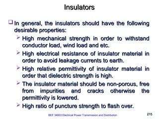 215
215
Insulators
Insulators
 In general, the insulators should have the following
In general, the insulators should have the following
desirable properties:
desirable properties:
 High mechanical strength in order to withstand
High mechanical strength in order to withstand
conductor load, wind load and etc.
conductor load, wind load and etc.
 High electrical resistance of insulator material in
High electrical resistance of insulator material in
order to avoid leakage currents to earth.
order to avoid leakage currents to earth.
 High relative permittivity of insulator material in
High relative permittivity of insulator material in
order that dielectric strength is high.
order that dielectric strength is high.
 The insulator material should be non-porous, free
The insulator material should be non-porous, free
from impurities and cracks otherwise the
from impurities and cracks otherwise the
permittivity is lowered.
permittivity is lowered.
 High ratio of puncture strength to flash over.
High ratio of puncture strength to flash over.
BEF 34603 Electrical Power Transmission and Distribution
 