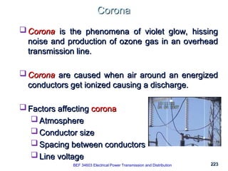 223
223
Corona
Corona
BEK 4213 Electrical Power Transmission and Distribution
 Corona
Corona is the phenomena of violet glow, hissing
is the phenomena of violet glow, hissing
noise and production of ozone gas in an overhead
noise and production of ozone gas in an overhead
transmission line.
transmission line.
 Corona
Corona are caused when air around an energized
are caused when air around an energized
conductors get ionized causing a discharge.
conductors get ionized causing a discharge.
 Factors affecting
Factors affecting corona
corona
 Atmosphere
Atmosphere
 Conductor size
Conductor size
 Spacing between conductors
Spacing between conductors
 Line voltage
Line voltage
BEF 34603 Electrical Power Transmission and Distribution
 