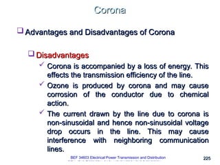 225
225
Corona
Corona
BEK 4213 Electrical Power Transmission and Distribution
 Advantages and Disadvantages of Corona
Advantages and Disadvantages of Corona
 Disadvantages
Disadvantages
 Corona is accompanied by a loss of energy. This
Corona is accompanied by a loss of energy. This
effects the transmission efficiency of the line.
effects the transmission efficiency of the line.
 Ozone is produced by corona and may cause
Ozone is produced by corona and may cause
corrosion of the conductor due to chemical
corrosion of the conductor due to chemical
action.
action.
 The current drawn by the line due to corona is
The current drawn by the line due to corona is
non-sinusoidal and hence non-sinusoidal voltage
non-sinusoidal and hence non-sinusoidal voltage
drop occurs in the line. This may cause
drop occurs in the line. This may cause
interference with neighboring communication
interference with neighboring communication
lines.
lines.
BEF 34603 Electrical Power Transmission and Distribution
 