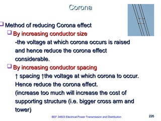 226
226
Corona
Corona
BEK 4213 Electrical Power Transmission and Distribution
 Method of reducing Corona effect
Method of reducing Corona effect
 By increasing conductor size
By increasing conductor size
-the voltage at which corona occurs is raised
-the voltage at which corona occurs is raised
and hence reduce the corona effect
and hence reduce the corona effect
considerable.
considerable.
 By increasing conductor spacing
By increasing conductor spacing
↑
↑ spacing ↑the voltage at which corona to occur.
spacing ↑the voltage at which corona to occur.
Hence reduce the corona effect.
Hence reduce the corona effect.
(increase too much will increase the cost of
(increase too much will increase the cost of
supporting structure (i.e. bigger cross arm and
supporting structure (i.e. bigger cross arm and
tower)
tower)
BEF 34603 Electrical Power Transmission and Distribution
 