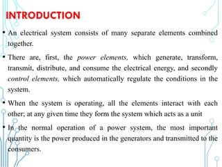 INTRODUCTION
• An electrical system consists of many separate elements combined
together.
• There are, first, the power elements, which generate, transform,
transmit, distribute, and consume the electrical energy, and secondly
control elements, which automatically regulate the conditions in the
system.
• When the system is operating, all the elements interact with each
other; at any given time they form the system which acts as a unit
• In the normal operation of a power system, the most important
quantity is the power produced in the generators and transmitted to the
consumers. 230
 