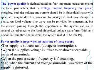 The power quality is defined based on four important measurements of
electrical parameters, that is, voltage, current, frequency, and phase;
therefore, both the voltage and current should be in sinusoidal shape with
specified magnitude at a constant frequency without any change in
phase. An ideal voltage sine wave can be provided by a generator, but
the current passing through the impedance of the system can cause
several disturbances to the ideal sinusoidal voltage waveform. With any
deviation from these parameters, the system is said to be low PQ.
231
Power quality is poor when at least one of these occurs
•The supply is not constant (outage or interruption),
•When the supplied voltage is lower to or above acceptable
range of magnitude,
•When the power system frequency is fluctuating.
•And when the current and voltage sinusoidal waveform of the
supply is distorted.
 