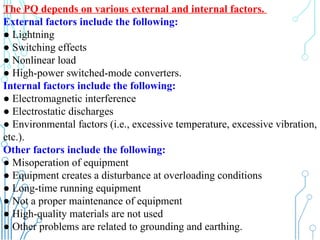 232
The PQ depends on various external and internal factors.
External factors include the following:
● Lightning
● Switching effects
● Nonlinear load
● High-power switched-mode converters.
Internal factors include the following:
● Electromagnetic interference
● Electrostatic discharges
● Environmental factors (i.e., excessive temperature, excessive vibration,
etc.).
Other factors include the following:
● Misoperation of equipment
● Equipment creates a disturbance at overloading conditions
● Long-time running equipment
● Not a proper maintenance of equipment
● High-quality materials are not used
● Other problems are related to grounding and earthing.
 