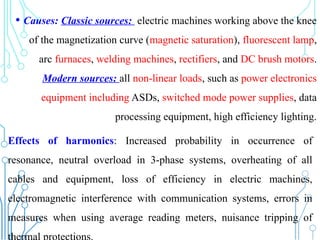 • Causes: Classic sources: electric machines working above the knee
of the magnetization curve (magnetic saturation), fluorescent lamp,
arc furnaces, welding machines, rectifiers, and DC brush motors.
Modern sources: all non-linear loads, such as power electronics
equipment including ASDs, switched mode power supplies, data
processing equipment, high efficiency lighting.
Effects of harmonics: Increased probability in occurrence of
resonance, neutral overload in 3-phase systems, overheating of all
cables and equipment, loss of efficiency in electric machines,
electromagnetic interference with communication systems, errors in
measures when using average reading meters, nuisance tripping of
 