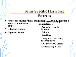 Some Specific Harmonic
Sources
Linear load examples: Non-Linear load
examples:
• Resistance devices -
heaters, incandescent
lamps
• Induction motors
• Capacitor banks
• Transformers during
energization
•Arc welders and arc
furnaces
•Ballasts.
•Rectifiers
•Computers, switching
power supplies
•DC drives, AC Drives
•Switched cap banks
 