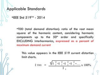 Applicable Standards
•IEEE Std 519TM
- 2014
•TDD (total demand distortion): ratio of the root mean
square of the harmonic content, considering harmonic
components up to the 50th
order and specifically
EXCLUDING interharmonics, expressed as a percent of
maximum demand current.
This value appears in the IEEE 519 current distortion
limit charts.
 