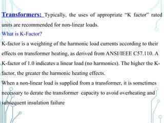 Transformers: Typically, the uses of appropriate “K factor” rated
units are recommended for non-linear loads.
What is K-Factor?
K-factor is a weighting of the harmonic load currents according to their
effects on transformer heating, as derived from ANSI/IEEE C57.110. A
K-factor of 1.0 indicates a linear load (no harmonics). The higher the K-
factor, the greater the harmonic heating effects.
When a non-linear load is supplied from a transformer, it is sometimes
necessary to derate the transformer capacity to avoid overheating and
subsequent insulation failure
 