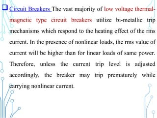 Circuit Breakers The vast majority of low voltage thermal-
magnetic type circuit breakers utilize bi-metallic trip
mechanisms which respond to the heating effect of the rms
current. In the presence of nonlinear loads, the rms value of
current will be higher than for linear loads of same power.
Therefore, unless the current trip level is adjusted
accordingly, the breaker may trip prematurely while
carrying nonlinear current.
 