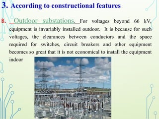 3. According to constructional features
B. Outdoor substations. For voltages beyond 66 kV,
equipment is invariably installed outdoor. It is because for such
voltages, the clearances between conductors and the space
required for switches, circuit breakers and other equipment
becomes so great that it is not economical to install the equipment
indoor
 