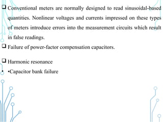  Conventional meters are normally designed to read sinusoidal-based
quantities. Nonlinear voltages and currents impressed on these types
of meters introduce errors into the measurement circuits which result
in false readings.
 Failure of power-factor compensation capacitors.
 Harmonic resonance
• •Capacitor bank failure
 