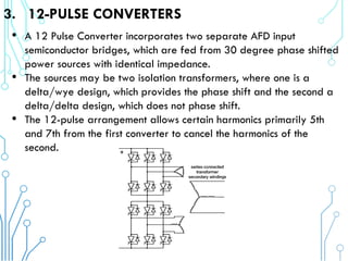 3. 12-PULSE CONVERTERS
• A 12 Pulse Converter incorporates two separate AFD input
semiconductor bridges, which are fed from 30 degree phase shifted
power sources with identical impedance.
• The sources may be two isolation transformers, where one is a
delta/wye design, which provides the phase shift and the second a
delta/delta design, which does not phase shift.
• The 12-pulse arrangement allows certain harmonics primarily 5th
and 7th from the first converter to cancel the harmonics of the
second.
 