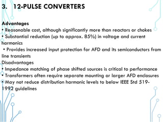 3. 12-PULSE CONVERTERS
Advantages
• Reasonable cost, although significantly more than reactors or chokes
• Substantial reduction (up to approx. 85%) in voltage and current
harmonics
• Provides increased input protection for AFD and its semiconductors from
line transients
Disadvantages
• Impedance matching of phase shifted sources is critical to performance
• Transformers often require separate mounting or larger AFD enclosures
• May not reduce distribution harmonic levels to below IEEE Std 519-
1992 guidelines
 