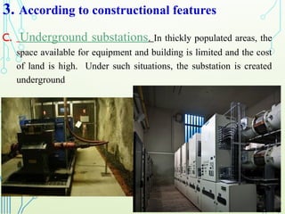 3. According to constructional features
C. Underground substations. In thickly populated areas, the
space available for equipment and building is limited and the cost
of land is high. Under such situations, the substation is created
underground
 