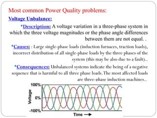 Voltage Unbalance:
Description: A voltage variation in a three-phase system in
which the three voltage magnitudes or the phase angle differences
between them are not equal. .
Causes: : Large single-phase loads (induction furnaces, traction loads),
incorrect distribution of all single-phase loads by the three phases of the
system (this may be also due to a fault)..
Consequences: Unbalanced systems indicate the being of a negative
sequence that is harmful to all three phase loads.The most affected loads
are three-phase induction machines..
Most common Power Quality problems:
 