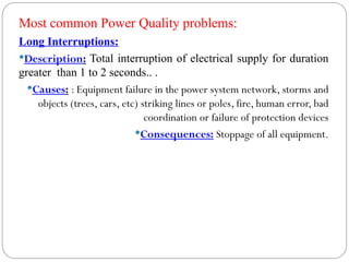 Long Interruptions:
Description: Total interruption of electrical supply for duration
greater than 1 to 2 seconds.. .
Causes: : Equipment failure in the power system network, storms and
objects (trees, cars, etc) striking lines or poles, fire, human error, bad
coordination or failure of protection devices
Consequences: Stoppage of all equipment.
Most common Power Quality problems:
 
