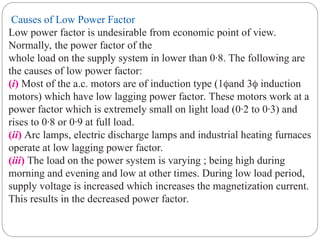Causes of Low Power Factor
Low power factor is undesirable from economic point of view.
Normally, the power factor of the
whole load on the supply system in lower than 0·8. The following are
the causes of low power factor:
(i) Most of the a.c. motors are of induction type (1and 3 induction
motors) which have low lagging power factor. These motors work at a
power factor which is extremely small on light load (0·2 to 0·3) and
rises to 0·8 or 0·9 at full load.
(ii) Arc lamps, electric discharge lamps and industrial heating furnaces
operate at low lagging power factor.
(iii) The load on the power system is varying ; being high during
morning and evening and low at other times. During low load period,
supply voltage is increased which increases the magnetization current.
This results in the decreased power factor.
 