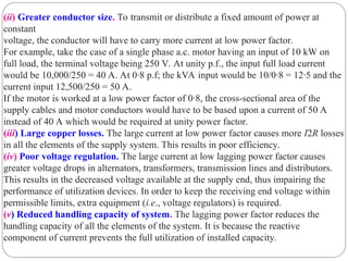 (ii) Greater conductor size. To transmit or distribute a fixed amount of power at
constant
voltage, the conductor will have to carry more current at low power factor.
For example, take the case of a single phase a.c. motor having an input of 10 kW on
full load, the terminal voltage being 250 V. At unity p.f., the input full load current
would be 10,000/250 = 40 A. At 0·8 p.f; the kVA input would be 10/0·8 = 12·5 and the
current input 12,500/250 = 50 A.
If the motor is worked at a low power factor of 0·8, the cross-sectional area of the
supply cables and motor conductors would have to be based upon a current of 50 A
instead of 40 A which would be required at unity power factor.
(iii) Large copper losses. The large current at low power factor causes more I2R losses
in all the elements of the supply system. This results in poor efficiency.
(iv) Poor voltage regulation. The large current at low lagging power factor causes
greater voltage drops in alternators, transformers, transmission lines and distributors.
This results in the decreased voltage available at the supply end, thus impairing the
performance of utilization devices. In order to keep the receiving end voltage within
permissible limits, extra equipment (i.e., voltage regulators) is required.
(v) Reduced handling capacity of system. The lagging power factor reduces the
handling capacity of all the elements of the system. It is because the reactive
component of current prevents the full utilization of installed capacity.
 