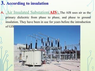 3. According to insulation
A. Air Insulated Substation(AIS). The AIS uses air as the
primary dielectric from phase to phase, and phase to ground
insulation. They have been in use for years before the introduction
of GIS.
 