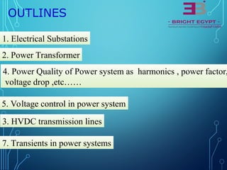 OUTLINES
1. Electrical Substations
2. Power Transformer
3. HVDC transmission lines
4. Power Quality of Power system as harmonics , power factor,
voltage drop ,etc……
5. Voltage control in power system
7. Transients in power systems
 