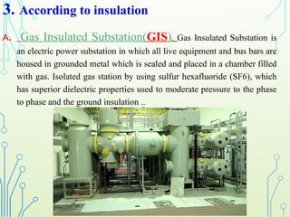 3. According to insulation
A. Gas Insulated Substation(GIS). Gas Insulated Substation is
an electric power substation in which all live equipment and bus bars are
housed in grounded metal which is sealed and placed in a chamber filled
with gas. Isolated gas station by using sulfur hexafluoride (SF6), which
has superior dielectric properties used to moderate pressure to the phase
to phase and the ground insulation ..
 
