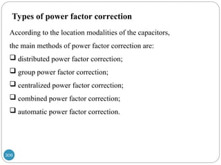306
Types of power factor correction
According to the location modalities of the capacitors,
the main methods of power factor correction are:
 distributed power factor correction;
 group power factor correction;
 centralized power factor correction;
 combined power factor correction;
 automatic power factor correction.
 