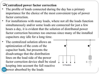 309
Centralized power factor correction
• The profile of loads connected during the day has a primary
importance for the choice of the most convenient type of power
factor correction.
• For installations with many loads, where not all the loads function
simultaneously and/or some loads are connected for just a few
hours a day, it is evident that the solution of distributed power
factor correction becomes too onerous since many of the installed
capacitors stay idle for a long time.
• The centralized solution allows an
optimization of the costs of the
capacitor bank, but presents the
disadvantage that the distribution
lines on the load side of the power
factor correction device shall be sized
keeping into account the full reactive
power absorbed by the loads
 