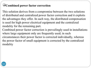 310
Combined power factor correction
This solution derives from a compromise between the two solutions
of distributed and centralized power factor correction and it exploits
the advantages they offer. In such way, the distributed compensation
is used for high power electrical equipment and the centralized
modality for the remaining part.
Combined power factor correction is prevailingly used in installations
where large equipment only are frequently used; in such
circumstances their power factor is corrected individually, whereas
the power factor of small equipment is corrected by the centralized
modality
 
