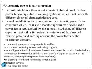 311
Automatic power factor correction
• In most installations there is not a constant absorption of reactive
power for example due to working cycles for which machines with
different electrical characteristics are used.
• In such installations there are systems for automatic power factor
correction which, thanks to a monitoring varmetric device and a
power factor regulator, allow the automatic switching of different
capacitor banks, thus following the variations of the absorbed
reactive power and keeping constant the power factor of the
installation constant.
An automatic compensation system is formed by:
•some sensors detecting current and voltage signals;
• an intelligent unit which compares the measured power factor with the desired one
and operates the connection and disconnection of the capacitor banks with the
necessary reactive power (power factor regulator);
•an electric power board comprising switching and
•protection devices;
• some capacitor banks.
 