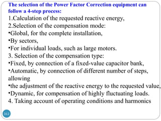 312
The selection of the Power Factor Correction equipment can
follow a 4-step process:
1.Calculation of the requested reactive energy,
2.Selection of the compensation mode:
•Global, for the complete installation,
•By sectors,
•For individual loads, such as large motors.
3. Selection of the compensation type:
•Fixed, by connection of a fixed-value capacitor bank,
•Automatic, by connection of different number of steps,
allowing
•the adjustment of the reactive energy to the requested value,
•Dynamic, for compensation of highly fluctuating loads.
4. Taking account of operating conditions and harmonics
 