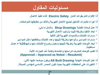 ‫المقاول‬ ‫مسئوليات‬

‫االمان‬ ‫بقواعد‬ ‫التام‬ ‫اإللتزام‬
Electric Safety
.‫االعمال‬ ‫تنفيذ‬ ‫أثناء‬

.‫للمواصفات‬ ‫مطابقتها‬ ‫من‬ ‫والتأكد‬ ‫الكهربية‬ ‫األعمال‬ ‫لجميع‬ ‫التشغيل‬ ‫إختبارات‬ ‫إجراء‬

‫تنفيذية‬ ‫لوحات‬ ‫عمل‬
Shop Drawings
:‫يلي‬ ‫ما‬ ‫وتشمل‬

‫الكهربية‬ ‫األعمال‬ ‫وتركيب‬ ‫تثبيت‬ ‫وطريقة‬ ‫التنفيذ‬ ‫أبعاد‬

‫التنفيذ‬ ‫قبل‬ ‫الكهربية‬ ‫والتمديدات‬ ‫الكابالت‬ ‫مسارات‬

‫المواسير‬ ‫داخل‬ ‫ومقاطعها‬ ‫الكابالت‬ ‫وعدد‬ ‫تثبيتها‬ ‫وطريقة‬ ‫وأنواعها‬ ‫المواسير‬ ‫مسارات‬

‫واليها‬ ‫منها‬ ‫الكابالت‬ ‫وخروج‬ ‫ودخول‬ ‫تثبيتها‬ ‫وطريقة‬ ‫الكهربية‬ ‫اللوحات‬ ‫أبعاد‬
25
+ %
‫احمال‬
.‫مستقبلية‬

:‫األتية‬ ‫العبارات‬ ‫أحد‬ ‫وكتابة‬ ‫وإعتمادها‬ ‫لدراستها‬ ‫للمشرف‬ ‫اللوحات‬ ‫تقديم‬
(
Approved – Approved as Noted – Resubmit
)

‫النهائية‬ ‫اللوحات‬ ‫عمل‬
AS Built Drawing
:‫األتي‬ ‫عليها‬ ‫موضحا‬ ‫ويكون‬

.‫الصيانة‬ ‫لمهندس‬ ‫األساسي‬ ‫المصدر‬ ‫تكون‬ ‫بحيث‬ ‫الكهربية‬ ‫المخططات‬ ‫علي‬ ‫التغييرات‬
07/08/25
32
6
 