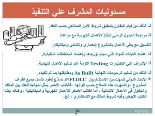 ‫التنفيذ‬ ‫علي‬ ‫المشرف‬ ‫مسئوليات‬

.‫العقد‬ ‫حسب‬ ‫الصناعي‬ ‫األمن‬ ‫شروط‬ ‫بتحقيق‬ ‫المقاول‬ ‫قيام‬ ‫من‬ ‫التأكد‬

‫مراعاة‬ ‫مع‬ ‫الكهربية‬ ‫األعمال‬ ‫لتنفيذ‬ ‫الزمني‬ ‫الجدول‬ ‫مراجعة‬
.)‫وميكانيك‬ ‫وإنشائي‬ ‫(معماري‬ ‫بالمشروع‬ ‫األعمال‬ ‫باقي‬ ‫مع‬ ‫التنسيق‬

.‫التنفيذية‬ ‫المخططات‬ ‫وإعتماد‬ ‫توريدها‬ ‫سيتم‬ ‫التي‬ ‫للمواد‬ ‫العينات‬ ‫إعتماد‬

‫اإلختبارات‬ ‫علي‬ ‫اإلشراف‬
Testing
.‫النهائية‬ ‫األعمال‬ ‫تسليم‬ ‫عند‬ ‫االزمة‬

‫النهائية‬ ‫الرسومات‬ ‫تسليم‬ ‫من‬ ‫التأكد‬
As Built
.‫تنفيذه‬ ‫تم‬ ‫بما‬ ‫ومطابقتها‬

‫االستشاريين‬ ‫للمهندسين‬ ‫الدولي‬ ‫االتحاد‬
FLDLC
‫اطراف‬ ‫جميع‬ ‫تشمل‬ ‫لعقود‬ ‫نماذج‬ ‫اعد‬
‫المالك‬ ‫بين‬ ‫للعقد‬ ‫نموذجا‬ ‫يمثل‬ ‫االحمر‬ ‫فالكتاب‬ ، ‫الوانها‬ ‫حسب‬ ‫النماذج‬ ‫هذه‬ ‫واشتهرت‬ ، ‫المشروع‬
‫ايضا‬ ‫وهناك‬ ، ‫والميكانيكية‬ ‫الكهربية‬ ‫لالعمال‬ ‫االصفر‬ ‫الكتاب‬ ‫أما‬ ، ‫االنشائية‬ ‫االعمال‬ ‫في‬ ‫والمقاول‬
. ‫إلخ‬ ، ‫االستشاري‬ ‫مع‬ ‫المالك‬ ‫شروط‬ ‫وفيه‬ ‫االبيض‬ ‫الكتاب‬
07/08/25
32
7
 