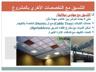 ‫بالمشروع‬ ‫األخري‬ ‫التخصصات‬ ‫مع‬ ‫التنسيق‬

‫ميكانيكا‬ ‫مهندس‬ ‫مع‬ ‫التنسيق‬
:
:‫مثل‬ ‫مهمة‬ ‫عناصر‬ ‫بين‬ ‫تعرض‬ ‫يحدث‬ ‫ال‬ ‫حتي‬

( ‫الكابالت‬ ‫حامالت‬
Cable Tray
( ‫ال‬ ‫مع‬ )
Ducts
.‫بالتكييف‬ ‫الخاصة‬ )

( ‫الحريق‬ ‫إطفاء‬ ‫مخارج‬ ‫مع‬ ‫اللمبات‬ ‫أماكن‬
Sprinklers
.)

.‫الكبيرة‬ ‫اإلنارة‬ ‫كشافات‬ ‫مع‬ ‫التكييف‬ ‫فتحات‬
 