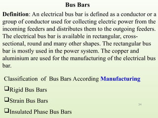 Bus Bars
34
Definition: An electrical bus bar is defined as a conductor or a
group of conductor used for collecting electric power from the
incoming feeders and distributes them to the outgoing feeders.
The electrical bus bar is available in rectangular, cross-
sectional, round and many other shapes. The rectangular bus
bar is mostly used in the power system. The copper and
aluminium are used for the manufacturing of the electrical bus
bar.
Classification of Bus Bars According Manufacturing
Rigid Bus Bars
Strain Bus Bars
Insulated Phase Bus Bars
 