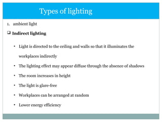 1. ambient light
 Indirect lighting
Types of lighting
• Light is directed to the ceiling and walls so that it illuminates the
workplaces indirectly
• The lighting effect may appear diffuse through the absence of shadows
• The room increases in height
• The light is glare-free
• Workplaces can be arranged at random
• Lower energy efficiency
 