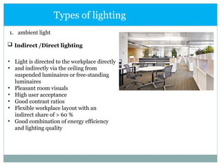1. ambient light
 Indirect /Direct lighting
Types of lighting
• Light is directed to the workplace directly
• and indirectly via the ceiling from
suspended luminaires or free-standing
luminaires
• Pleasant room visuals
• High user acceptance
• Good contrast ratios
• Flexible workplace layout with an
indirect share of > 60 %
• Good combination of energy efficiency
and lighting quality
 